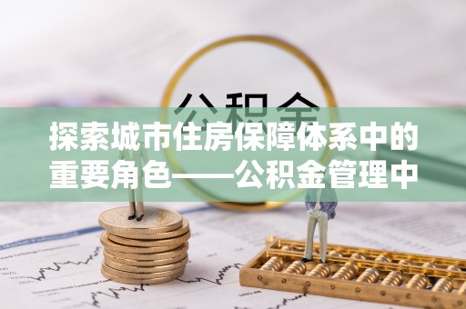 港闸探索城市住房保障体系中的重要角色——公积金管理中心